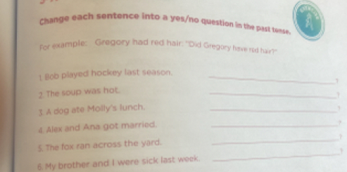 Change each sentence into a yes/no question im the past tense. A 
for example: Gregory had red hair: "Did Gregory have red hair? 
1 Bob played hockey last season._ 
2. The soup was hot. 
_ 
3. A dog ate Molly's lunch._ 
4 Alex and Ana got married._ 
? 
_ 
5. The fox ran across the yard. 
_ 
6. My brother and I were sick last week.