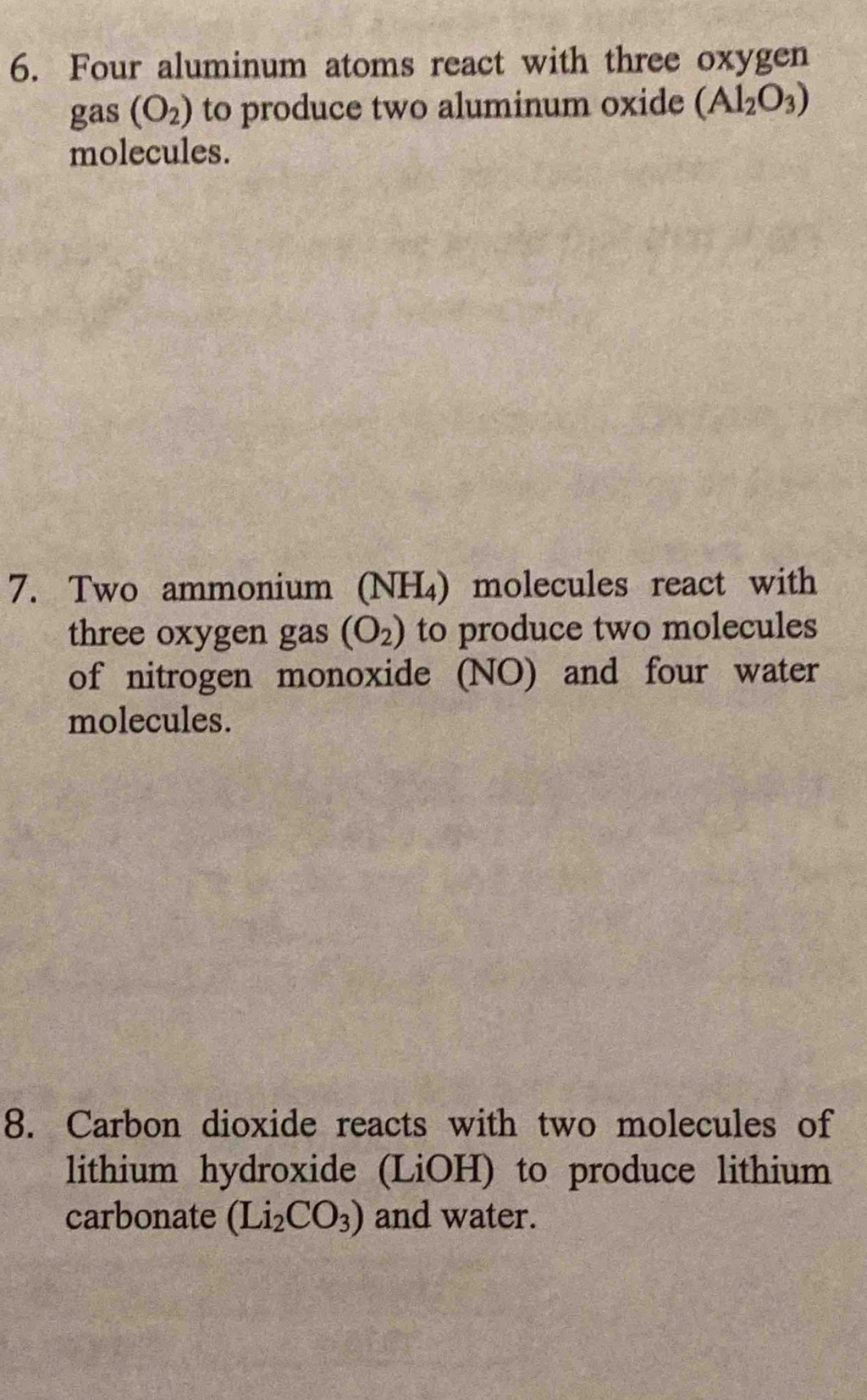 Four aluminum atoms react with three oxygen 
gas (O_2) to produce two aluminum oxide (Al_2O_3)
molecules. 
7. Two ammonium (NH₄) molecules react with 
three oxygen gas (O_2) to produce two molecules 
of nitrogen monoxide (NO) and four water 
molecules. 
8. Carbon dioxide reacts with two molecules of 
lithium hydroxide (LiOH) to produce lithium 
carbonate (Li_2CO_3) and water.