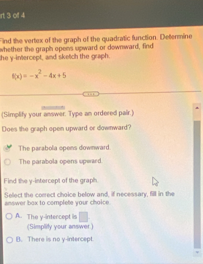 rt 3 of 4
Find the vertex of the graph of the quadratic function. Determine
whether the graph opens upward or downward, find
the y-intercept, and sketch the graph.
f(x)=-x^2-4x+5
(Simplify your answer. Type an ordered pair.)
Does the graph open upward or downward?
The parabola opens downward.
The parabola opens upward.
Find the y-intercept of the graph.
Select the correct choice below and, if necessary, fill in the
answer box to complete your choice.
A. The y-intercept is □. 
(Simplify your answer.)
B. There is no y-intercept.