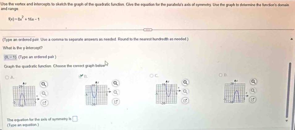 Use the vertex and intercepts to sketch the graph of the quadratic function. Give the equation for the parabola's axis of symmetry. Use the graph to determine the function's dorain
and range.
f(x)=8x^2+16x-1
(Type an ordered pair. Use a comma to separate answers as needed. Round to the nearest hundredth as needed.)
What is the y-intercept?
(0,-1) (Type an ordered pair )
Graph the quadratic function Choose the correct graph below
A.
B.
C.
D.
10
-5 5
-20
The equation for the axis of symmetry is □ . 
(Type an equation.)