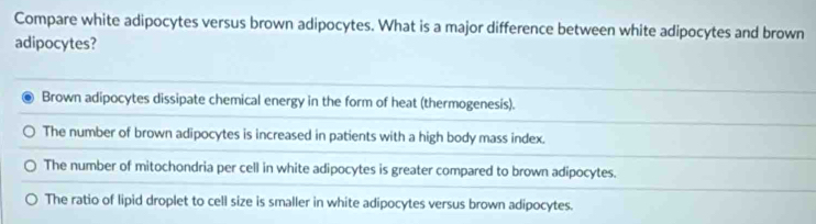 Compare white adipocytes versus brown adipocytes. What is a major difference between white adipocytes and brown
adipocytes?
Brown adipocytes dissipate chemical energy in the form of heat (thermogenesis).
The number of brown adipocytes is increased in patients with a high body mass index.
The number of mitochondria per cell in white adipocytes is greater compared to brown adipocytes.
The ratio of lipid droplet to cell size is smaller in white adipocytes versus brown adipocytes.