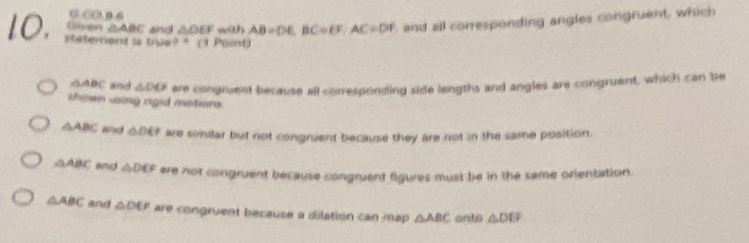 0 ∞ 8 6
△ ABC and △ DEF with AB=DE, BC=EF, AC=DF and all corresponding angles congruent, which
stateent is Puide?= 1 Por
△ ABC and △ DO are congruent because all corresponding side lengths and angles are congruent, which can bse
shown using rgid metions .
△ ABC ad △ DE F are similar but not congruent because they are not in the same position.
△ ABC and △ DEF ere not congruent because congruent figures must be in the same orientation.
△ ABC and △ DEF are congruent because a dilation can map . △ ABC anto △ DEF