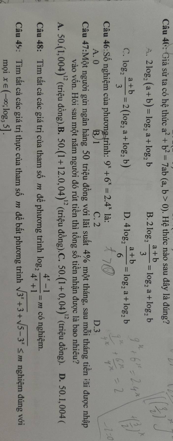 Giả sử ta có hệ thức a^2+b^2=7ab(a,b>0). Hệ thức nào sau đây là đúng?
A. 2log _2(a+b)=log _2a+log _2b B. 2log _2 (a+b)/3 =log _2a+log _2b
C. log _2 (a+b)/3 =2(log _2a+log _2b) 4log _2 (a+b)/6 =log _2a+log _2b
D.
Câu 46: Số nghiệm của phương trình: 9^x+6^x=2.4^x là:
A. 0 B 1 C. 2 D.3
Câu 47:Một người gửi ngân hàng 50 triệu đồng với lãi suất 4% một tháng, sau mỗi tháng tiền lãi được nhập
vào vốn. Hỏi sau một năm người đó rút tiền thì tổng số tiền nhận được là bao nhiêu?
A. 50.(1,004)^12 (triệu đồng).B. 50.(1+12.0,04)^12 (triệu đồng).C. 50.(1+0,04)^12 (triệu đồng). D. 50.1,004 (
Câu 48: Tìm tất cả các giá trị của tham số m để phương trình log _2 (4^x-1)/4^x+1 =m có nghiệm.
Câu 49: Tìm tất cả các giá trị thực của tham số m để bất phương trình sqrt(3^x+3)+sqrt(5-3^x)≤ m nghiệm đúng với
mọi x∈ (-∈fty ;log _35].