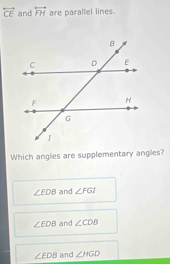 overleftrightarrow CE and overleftrightarrow FH are parallel lines.
Which angles are supplementary angles?
∠ EDB and ∠ FGI
∠ EDB and ∠ CDB
∠ EDB and ∠ HGD