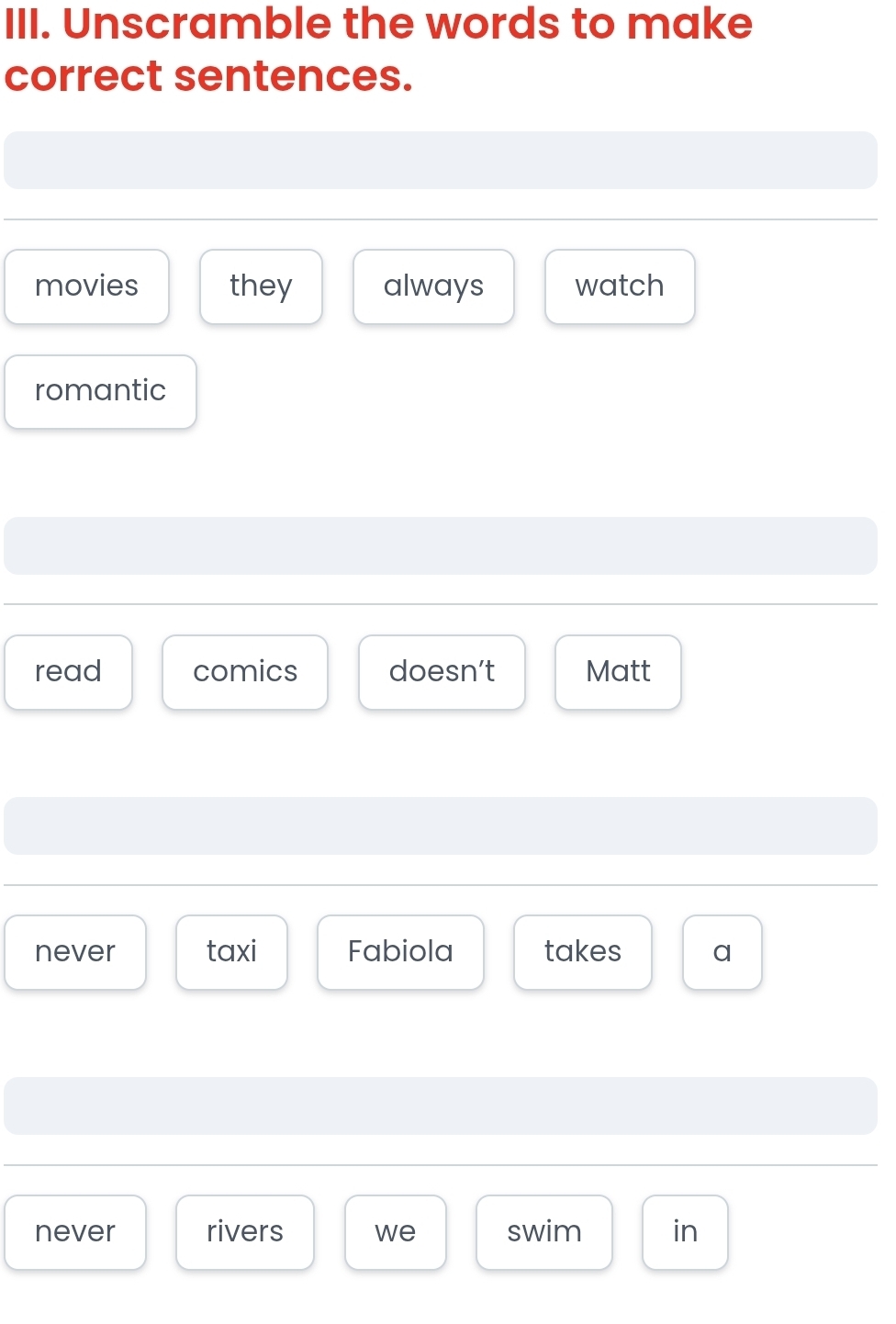 Unscramble the words to make 
correct sentences. 
movies they always watch 
romantic 
read comics doesn’t Matt 
never taxi Fabiola takes a 
never rivers we swim in