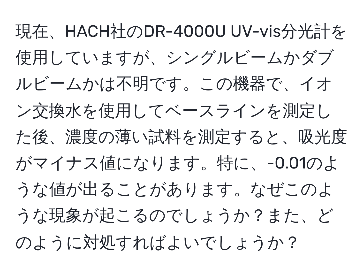 現在、HACH社のDR-4000U UV-vis分光計を使用していますが、シングルビームかダブルビームかは不明です。この機器で、イオン交換水を使用してベースラインを測定した後、濃度の薄い試料を測定すると、吸光度がマイナス値になります。特に、-0.01のような値が出ることがあります。なぜこのような現象が起こるのでしょうか？また、どのように対処すればよいでしょうか？