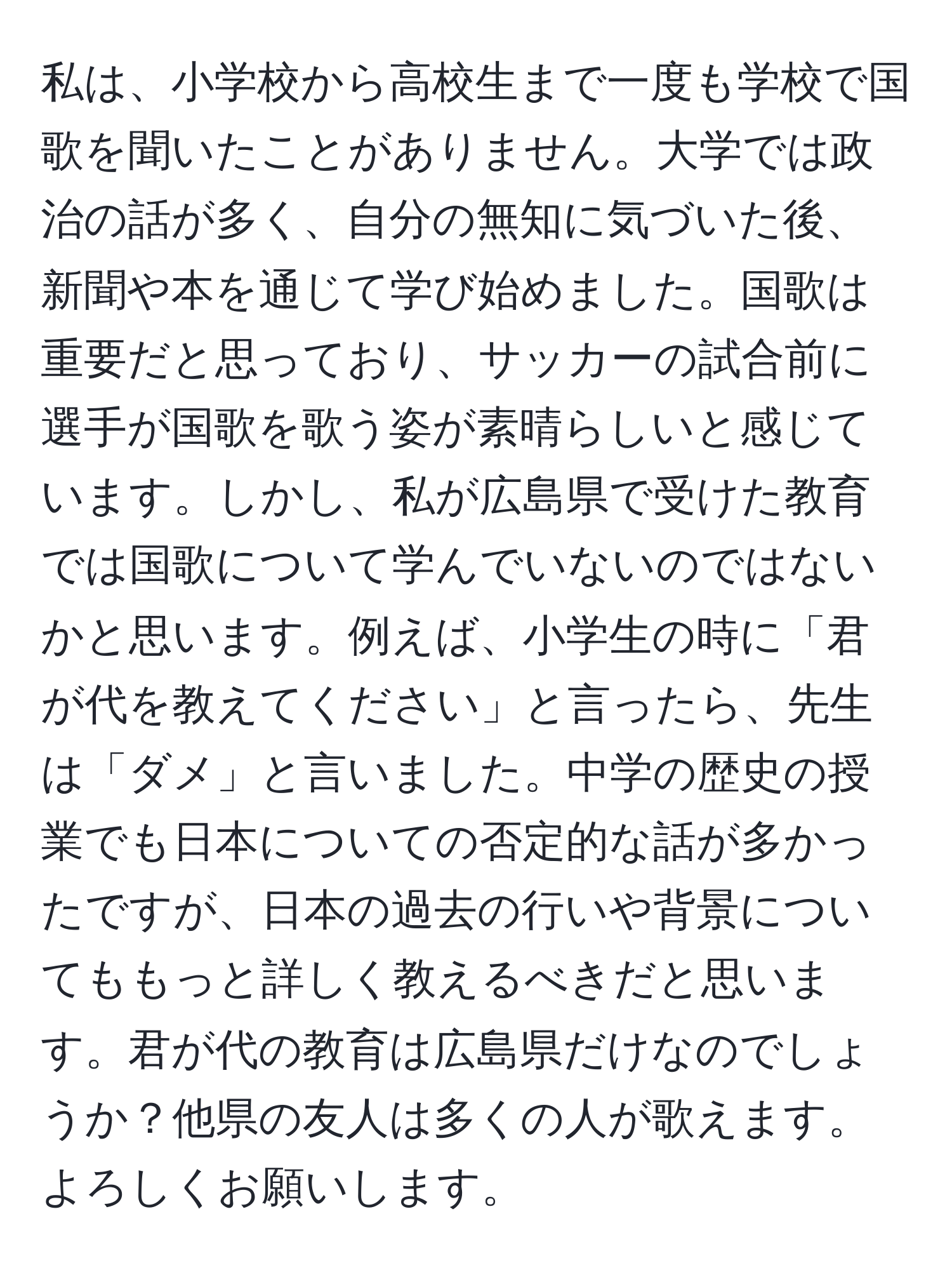 私は、小学校から高校生まで一度も学校で国歌を聞いたことがありません。大学では政治の話が多く、自分の無知に気づいた後、新聞や本を通じて学び始めました。国歌は重要だと思っており、サッカーの試合前に選手が国歌を歌う姿が素晴らしいと感じています。しかし、私が広島県で受けた教育では国歌について学んでいないのではないかと思います。例えば、小学生の時に「君が代を教えてください」と言ったら、先生は「ダメ」と言いました。中学の歴史の授業でも日本についての否定的な話が多かったですが、日本の過去の行いや背景についてももっと詳しく教えるべきだと思います。君が代の教育は広島県だけなのでしょうか？他県の友人は多くの人が歌えます。よろしくお願いします。