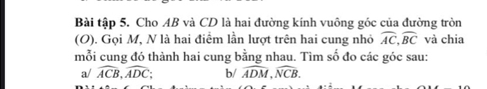 Bài tập 5. Cho AB và CD là hai đường kính vuông góc của đường tròn 
(O). Gọi M, N là hai điểm lần lượt trên hai cung nhỏ widehat AC, widehat BC và chia 
mỗi cung đó thành hai cung bằng nhau. Tìm số đo các góc sau: 
a/ widehat ACB, widehat ADC b/ widehat ADM, widehat NCB.