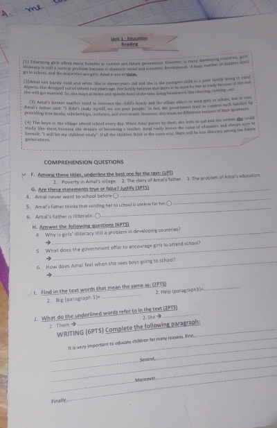 Unil 1 : Education Reading
(1) Educationg gris offers many benetes to curent and fsture generations. However, in many devloping countries, sirie
eliterwey is still a scritus probson iecetos iotaut is toeis and cen romce develegenent. A sege ncemmer of childres don't
go to schooll, and the majecties are girl. Amal is oze of them
(2]Amal can harolly read and write. She is elesee-years old and the is the yoazgen clold in a peor tamily liong in rand
Algeria. She dropped mat of school two y ear ain, the family beheves that there ano need for sar is smdy becuse at the end
she will got marred. So, se stays at hime asd whends mo of the sne doing heusework ine clann, cooking _ett.
(3) Antal's formor teacher tried to convince the chull's famly and the vilage elders to soul girls to school, lot in vain
Amal's fanker sand: "I nidn't study smyself, wo are peoe peogle." In fact, the goversment tried is sepoort such samilies by
providing free bunn, scholarthons, unferres, and even meis Nowever, thi made no dicrence becase of their ieserance
(4) The hoys in the village atteed school every day. When Amal passes by ssem, she seets as sad and she wishes she could
study lie them because she greams of becomine a hemter weal revly knows the vase of education and always says b
herself; "I will let my children studs". It all she caldren wink in the sams way, ware will he lessiiteracy aming the fuzzre
penerations
COMPREHENSION QUESTIONS
F. Among these titles, underline the best one for the text: (1PT)
2. Poverty in Amal's vilage. 2. The story of Amai's father. 3. The problem of Amai's education
G. Are these statements true or false? Justify (3PTS)
4. Amal never went to school before ○
5. Aman's father thinks that sending her to school is useless for her.
_
6. Amal's father is illiterate.
_
H. Answer the following questions (6PTS)
4. Why is girls' illiteracy still a problem in developing countries?
5. What does the government offer to encourage girls to attend school?
6. How does Amal feel when she sees boys going to school?
_
1. Find in the text words that mean the same as; (2PTS)
2. Big [paragraph 1)= _2. Help (paragraph3)=
J. What do the underlined words refer to in the text (2PTS)
2. Them → _2 She 
WRITING (6PTS) Complete the following paragraph:
_
_It is very important to educate clikdren for many reasons. First.
_
_
Second
_
_
_
'Moreover
Finally,