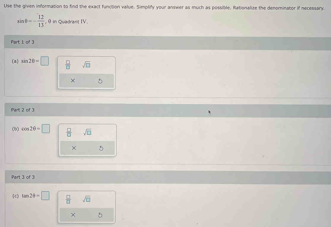 Use the given information to find the exact function value. Simplify your answer as much as possible. Rationalize the denominator if necessary.
sin θ =- 12/13  , θ in Quadrant IV. 
Part 1 of 3 
(a) sin 2θ =□  □ /□   sqrt(□ )
Part 2 of 3 
(b) cos 2θ =□  □ /□   sqrt(□ )
× 
Part 3 of 3 
(c) tan 2θ =□  □ /□   sqrt(□ )
X