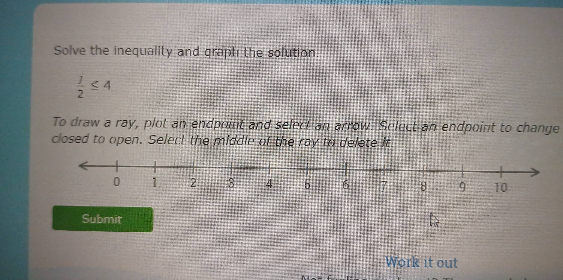 Solve the inequality and graph the solution.
 j/2 ≤ 4
To draw a ray, plot an endpoint and select an arrow. Select an endpoint to change 
closed to open. Select the middle of the ray to delete it. 
Submit 
Work it out