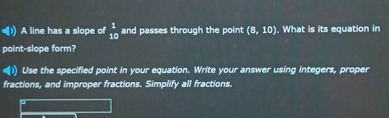 A line has a slope of beginarrayr 1 10endarray and passes through the point (8,10). What is its equation in 
point-slope form? 
1 Use the specified point in your equation. Write your answer using integers, proper 
fractions, and improper fractions. Simplify all fractions.