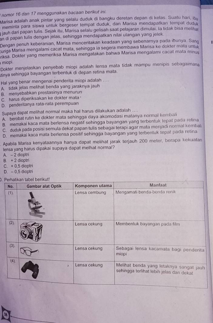 nomor 16 dan 17 menggunakan bacaan berikut ini.
Marisa adalah anak pintar yang selalu duduk di bangku deretan depan di kelas. Suatu hari, ibu
meminta para siswa untuk bergeser tempat duduk, dan Marisa mendapatkan tempat duduk
g jauh dari papan tulis. Sejak itu, Marisa selalu gelisah saat pelajaran dimulai. la tidak bisa meliha
an di papan tulis dengan jelas, sehìngga mendapatkan nilai ulangan yang jelek.
Dengan penuh keberanian, Marisa menceritakan keadaan yang sebenarnya pada ibunya. Sang
curiga Marisa mengalami cacat mata, sehingga ia segera membawa Marisa ke dokter mata untuk
riksa. Dokter yang memeriksa Marisa mengatakan bahwa Marisa mengalami cacat mata minus
miopi.
Dokter menjelaskan penyebab miopi adalah lensa mata tidak mampu menipis sebagaimana
stinya sehingga bayangan terbentuk di depan retina mata.
Hal yang benar mengenai penderita miopi adalah ....
A. tidak jelas melihat benda yang jaraknya jauh
B. menyebabkan prestasinya menurun
C. harus diperiksakan ke dokter mata
D. penderitanya rata-rata perempuan
Supaya dapat melihat normal maka hal harus dilakukan adalah ....
A. berobat rutin ke dokter mata sehingga daya akomodasi matanya normal kembali
B. memakai kaca mata berlensa negatif sehingga bayangan yang terbentuk tepat pada retina
C. duduk pada posisi semula dekat papan tulis sebagai terapi agar mata menjadi normal kembali
D. memakai kaca mata berlensa positif sehingga bayangan yang terbentuk tepat pada retina
Apabila Marisa kenyataannya hanya dapat melihat jarak terjauh 200 meter, berapa kekuatan
lensa yang harus dipakai supaya dapat melhat normal?
A. - 2 dioptri
B. + 2 dioptri
C. + 0,5 dioptri
D. - 0,5 dioptri
0. P
a