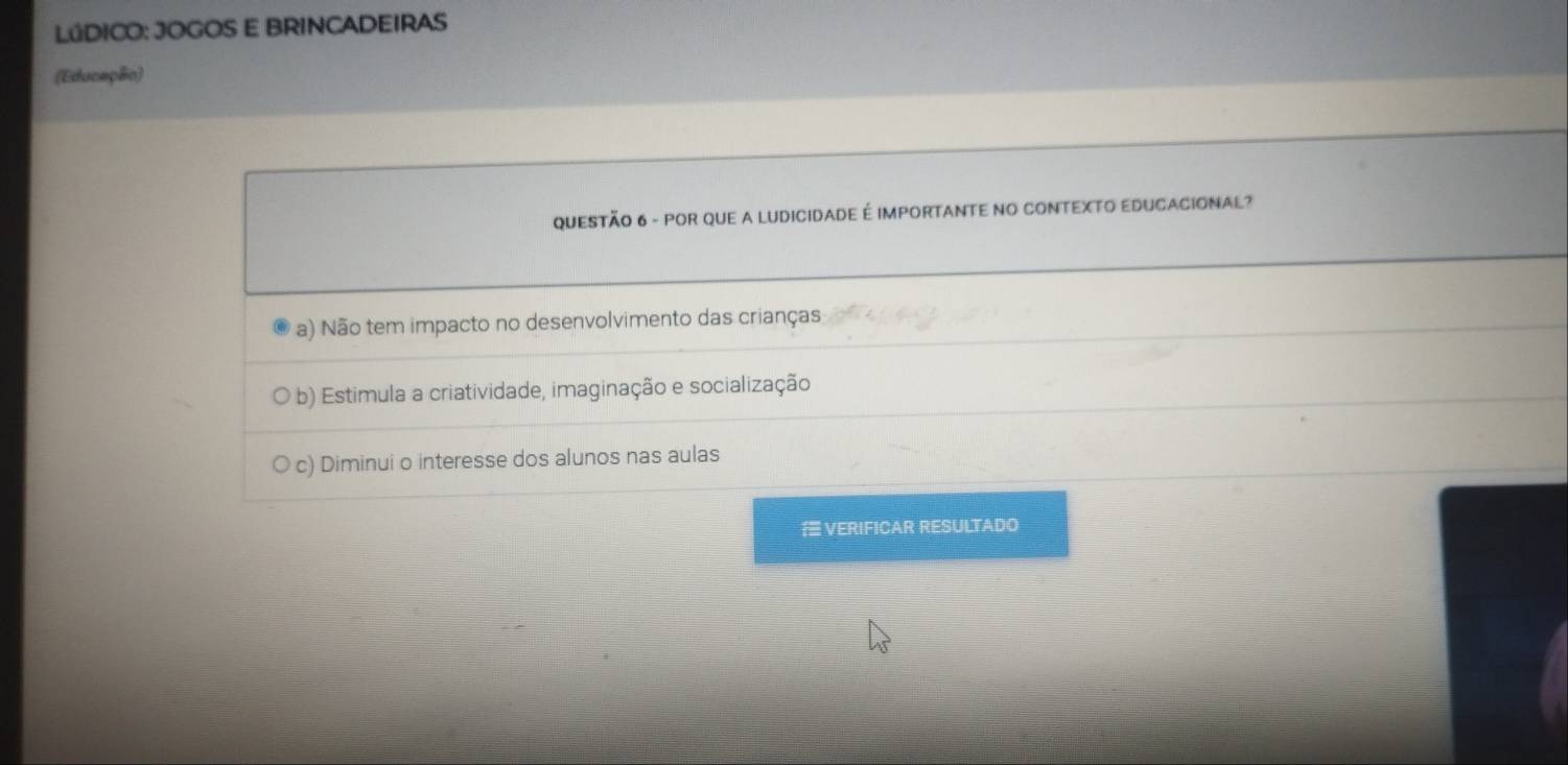 LúDICO: JOGOS E BRINCADEIRAS
(Educapão)
QUESTÃO 6 - POR QUE A LUDICIDADE É IMPORTANTE NO CONTEXTO EDUCACIONAL?
a) Não tem impacto no desenvolvimento das crianças
b) Estimula a criatividade, imaginação e socialização
c) Diminui o interesse dos alunos nas aulas
VERIFICAR RESULTADO