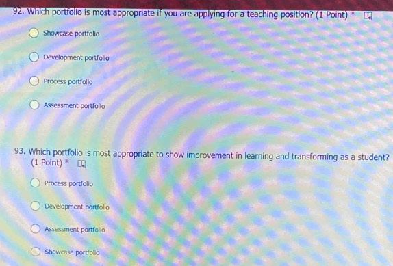 Which portfolio is most appropriate if you are applying for a teaching position? (1 Point) *
Showcase portfolio
Development portfolio
Process portfolio
Assessment portfolio
93. Which portfolio is most appropriate to show improvement in learning and transforming as a student?
(1 Point) *
Process portfolio
Development portfolio
Assessment portfollo
Showcase portfolio