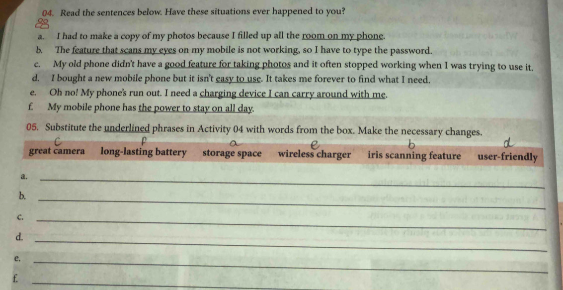 Read the sentences below. Have these situations ever happened to you? 
a. I had to make a copy of my photos because I filled up all the room on my phone. 
b. The feature that scans my eyes on my mobile is not working, so I have to type the password. 
c. My old phone didn’t have a good feature for taking photos and it often stopped working when I was trying to use it. 
d. I bought a new mobile phone but it isn't easy to use. It takes me forever to find what I need. 
e. Oh no! My phone's run out. I need a charging device I can carry around with me. 
f. My mobile phone has the power to stay on all day. 
05. Substitute the underlined phrases in Activity 04 with words from the box. Make the necessary changes. 
great camera long-lasting battery storage space wireless charger iris scanning feature user-friendly 
a._ 
b._ 
C._ 
d._ 
e._ 
f._