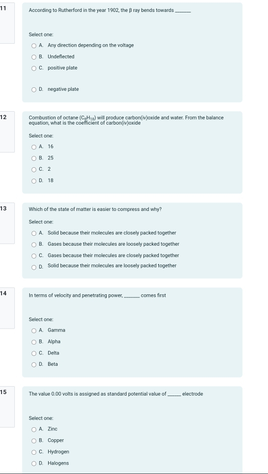 According to Rutherford in the year 1902, the β ray bends towards_
Select one:
A. Any direction depending on the voltage
B. Undeflected
C. positive plate
D. negative plate
12 Combustion of octane (C_8H_18) will produce carbon(iv)oxide and water. From the balance
equation, what is the coefficient of carbon(iv)oxide
Select one:
A. 16
B. 25
C. 2
D. 18
13 Which of the state of matter is easier to compress and why
Select one:
A. Solid because their molecules are closely packed together
B. Gases because their molecules are loosely packed together
C. Gases because their molecules are closely packed together
D. Solid because their molecules are loosely packed together
14 In terms of velocity and penetrating power,_ comes first
Select one:
A. Gamma
B. Alpha
C. Delta
D. Beta
15 The value 0,00 volts is assigned as standard potential value of _electrode
Select one:
A. Zinc
B. Copper
C. Hydrogen
D. Halogens