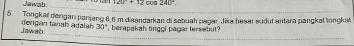 Jawab: o tan 120°+12cos 240°. 
_ 
5. Tongkat dengan panjang 6,6 m disandarkan di sebuah pagar Jika besar sudut antara pangkal tongkat 
dengan tanah adalah 30°
_ 
Jawab , berapakah tinggi pagar tersebut? 
_ 
_