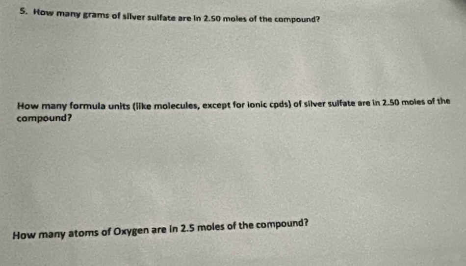 How many grams of silver sulfate are in 2.50 moles of the compound? 
How many formula units (like molecules, except for ionic cpds) of silver sulfate are in 2.50 moles of the 
compound? 
How many atoms of Oxygen are in 2.5 moles of the compound?