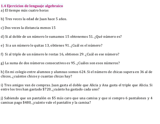 1.4 Ejercicios de lenguaje algebraico 
a) El tiempo más cuatro horas 
b) Tres veces la edad de Juan hace 5 años. 
c) Dos veces la distancia menos 15
d) Si al doble de un número le sumamos 15 obtenemos 51. ¿Qué número es? 
e) Si a un número le quitas 13, obtienes 91. ¿Cuál es el número? 
f) Si al triple de un número le restas 16, obtienes 29. ¿Cuál es ese número? 
g) La suma de dos números consecutivos es 95. ¿Cuáles son esos números? 
h) En mi colegio entre alumnos y alumnas somos 624. Si el número de chicas supera en 36 al de 
chicos, ¿cuántos chicosy cuantas chicas hay? 
i) Tres amigos van de compras. Juan gasta el doble que Alicia y Ana gasta el triple que Alicia. Si 
entre los tres han gastado $720, ¿cuánto ha gastado cada uno? 
j) Sabiendo que un pantalón es $5 más caro que una camisa y que si compro 6 pantalones y 4
camisas pago $480, ¿cuánto vale el pantalón y la camisa?