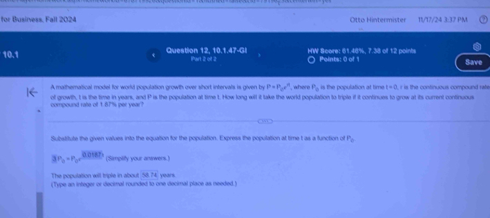 for Business, Fall 2024 Otto Hintermister 11/17/24 3:37 PM 
10.1 Question 12, 10.1.47-GI HW Score: 61.46%, 7.38 of 12 points 
Part 2 of 2 Points: 0 of 1 Save 
A mathematical model for world population growth over short intervals is given by P=P_0e^(rt) , where P_0 is the population at time t=0 , r is the continuous compound rate 
of growth, t is the time in years, and P is the population at time t. How long will it take the world population to triple if it continues to grow at its current continuous 
compound rate of 1.87% per year? 
Substitute the given values into the equation for the population. Express the population at time t as a function of P_0.
3P_0=P_0c^(0.01875) (Simplify your answers.) 
The population will triple in about 58.74 years. 
(Type an integer or decimal rounded to one decimal place as needed.)