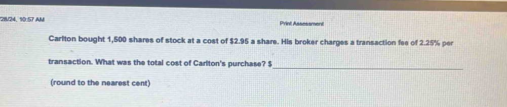 28/24, 10:57 AM Print Assessment 
Carlton bought 1,500 shares of stock at a cost of $2.95 a share. His broker charges a transaction fee of 2.25% per 
transaction. What was the total cost of Carlton's purchase? $ _ 
(round to the nearest cent)