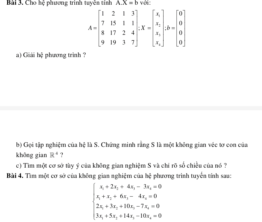 Cho hệ phương trình tuyên tính A X=b với:
A=beginbmatrix 1&2&1&3 7&15&1&1 8&17&2&4 9&19&3&7endbmatrix , X=beginbmatrix x_1 x_1 x_2 x_1endbmatrix , b=beginbmatrix 0 0 0 0endbmatrix
a) Giải hệ phương trình ? 
b) Gọi tập nghiệm của hệ là S. Chứng minh rằng S là một không gian véc tơ con của 
không gian R^4 ? 
c) Tìm một cơ sở tùy ý của không gian nghiệm S và chỉ rõ số chiều của nó ? 
Bài 4. Tìm một cơ sở của không gian nghiệm của hệ phương trình tuyến tính sau:
beginarrayl x_1+2x_2+4x_3-3x_4=0 x_1+x_2+6x_3-4x_4=0 2x_1+3x_2+10x_3-7x_4=0 3x_1+5x_2+14x_3-10x_3-0endarray.