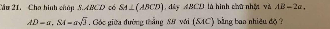 Cho hình chóp S. ABCD có SA⊥ (ABCD) , đáy ABCD là hình chữ nhật và AB=2a,
AD=a, SA=asqrt(3). Góc giữa đường thẳng SB với (SAC) bằng bao nhiêu độ ?