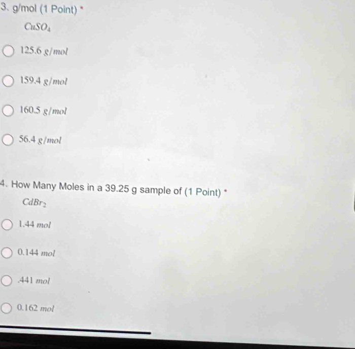 g/mol (1 Point) *
CuSO₄
125.6 g/mol
159.4 g/mol
160.5 g/mol
56.4 g/mol
4. How Many Moles in a 39.25 g sample of (1 Point) *
CdBr_2
1.44 mol
0.144 mol. 441 mol
0.162 mol