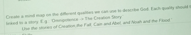 Create a mind map on the different qualities we can use to describe God. Each quality should t 
linked to a story. E.g.: 'Omnipotence -> The Creation Story.' 
Use the stories of Creation,the Fall, Cain and Abel, and Noah and the Flood.'