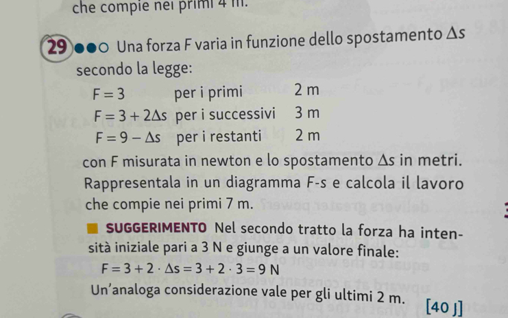 che compie neï primi 4 m. 
29 ●●0 Una forza F varia in funzione dello spostamento △ s
secondo la legge:
F=3 per i primi 2 m
F=3+2△ s per i successivi 3 m
F=9-△ s per i restanti 2 m
con F misurata in newton e lo spostamento △ s in metri. 
Rappresentala in un diagramma F-s e calcola il lavoro 
che compie nei primi 7 m. 
SUGGERIMENTO Nel secondo tratto la forza ha inten- 
sità iniziale pari a 3 N e giunge a un valore finale:
F=3+2· △ s=3+2· 3=9N
Un’analoga considerazione vale per gli ultimi 2 m. [40 J]