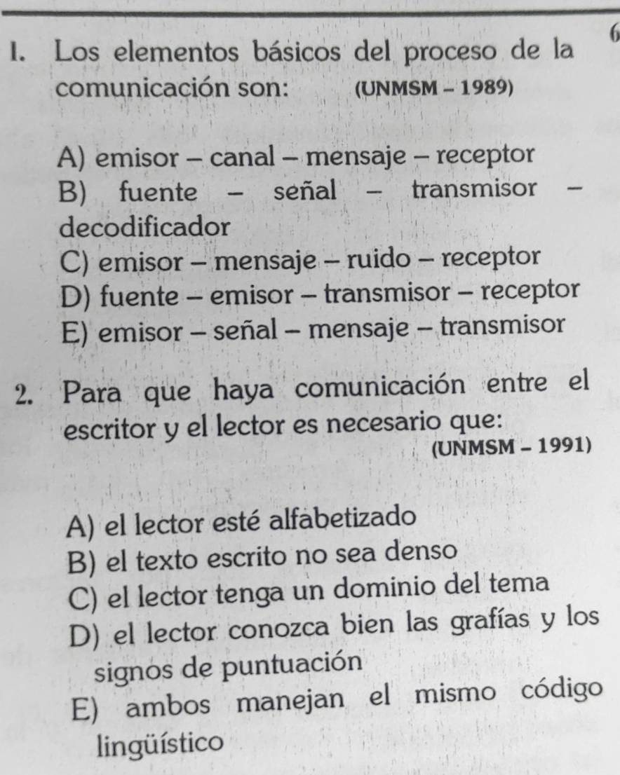 Los elementos básicos del proceso de la
comunicación son: (UNMSM - 1989)
A) emisor - canal - mensaje - receptor
B) fuente - señal - transmisor -
decodificador
C) emisor - mensaje - ruido - receptor
D) fuente - emisor - transmisor - receptor
E) emisor - señal - mensaje - transmisor
2. Para que haya comunicación entre el
escritor y el lector es necesario que:
(UNMSM - 1991)
A) el lector esté alfabetizado
B) el texto escrito no sea denso
C) el lector tenga un dominio del tema
D) el lector conozca bien las grafías y los
signos de puntuación
E) ambos manejan el mismo código
lingüístico