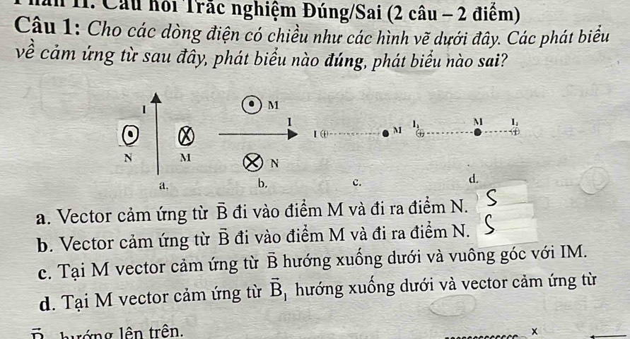 Cầu hội Trắc nghiệm Đúng/Sai (2 câu - 2 điểm)
Câu 1: Cho các dòng điện có chiều như các hình vẽ dưới đây. Các phát biểu
về cảm ứng từ sau đây, phát biểu nào đúng, phát biểu nào sai?
|
M
1
. I ω M l_1 M I_4
N M
N
a,
b.
c.
d.
a. Vector cảm ứng từ overline B đi vào điểm M và đi ra điểm N.
b. Vector cảm ứng từ vector B đi vào điểm M và đi ra điểm N.
c. Tại M vector cảm ứng từ vector B hướng xuống dưới và vuông góc với IM.
d. Tại M vector cảm ứng từ vector B * hướng xuống dưới và vector cảm ứng từ
D hướng lên trên. x