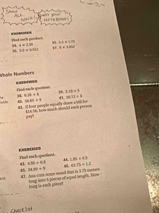 Show 
ALL s n you . 
Wark 
NeTE BOOk 
EXERCISES 
Find each product. 
34. 4* 2.36 35. 0.5* 1.73
36. 0.6* 0.012 37. 0* 3.052
Vhole Numbers 
EXERCISES 
Find each quotient. 
39. 
he 38. 6.18/ 6 2.16/ 3
ivide. 40. 34.65/ 9 41. 20.72/ 8
42. If four people equally share a bill for
$14.56, how much should each person 
pay? 
EXERCISES 
Find each quotient. 
43. 4.86/ 0.6 44. 1.85/ 0.3
45. 34.89/ 9 46. 62.73/ 1.2
ent 47. Ana cuts some wood that is 3.75 meters
long into 5 pieces of equal length. How · 
long is each piece?