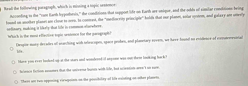 Read the following paragraph, which is missing a topic sentence:
According to the “rare Earth hypothesis,” the conditions that support life on Earth are unique, and the odds of similar conditions being
found on another planet are close to zero. In contrast, the “mediocrity principle” holds that our planet, solar system, and galaxy are utterly
ordinary, making it likely that life is common elsewhere.
Which is the most effective topic sentence for the paragraph?
Despite many decades of searching with telescopes, space probes, and planetary rovers, we have found no evidence of extraterrestrial
life.
Have you ever looked up at the stars and wondered if anyone was out there looking back?
Science fiction assumes that the universe bursts with life, but scientists aren't so sure.
There are two opposing viewpoints on the possibility of life existing on other planets.