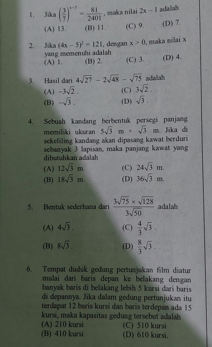 Jika ( 3/7 )^x-3= 81/2401  , maka nilai 2x-1 adalah
(A) 13. (B) 11. (C) 9. (D) 7.
2. Jika (4x-5)^2=121 , dengan x>0 , maka nilai x
yang memenuhi adalah
(A) 1. (B) 2. (C) 3. (D) 4.
3. Hasil dari 4sqrt(27)-2sqrt(48)-sqrt(75) adalah
(A) -3sqrt(2). (C) 3sqrt(2).
(B) -sqrt(3). (D) sqrt(3).
4. Sebuah kandang berbentuk persegi panjang
memiliki ukuran 5sqrt(3)m* sqrt(3)m.. Jika di
sekeliling kandang akan dipasang kawat berduri
sebanyak 3 lapisan, maka panjang kawat yang
dibutuhkan adalah
(A) 12sqrt(3)m. (C) 24sqrt(3)m.
(B) 18sqrt(3)m. (D) 36sqrt(3)m.
5. Bentuk sederhana dari  (3sqrt(75)* sqrt(128))/3sqrt(50)  adalah
(A) 4sqrt(3). (C)  4/3 sqrt(3).
(B) 8sqrt(3). (D)  8/3 sqrt(3).
6. Tempat duduk gedung pertunjukan film diatur
mulai dari baris depan ke belakang dengan 
banyak baris di belakang lebih 5 kursi dari baris
di depannya. Jika dalam gedung pertunjukan itu
terdapat 12 baris kursi dan baris terdepan ada 15
kursi, maka kapasitas gedung tersebut adalah
(A) 210 kursi (C) 510 kursi
(B) 410 kursi (D) 610 kursi.