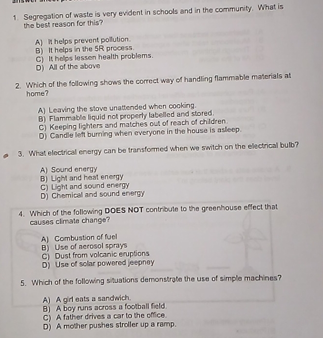 Segregation of waste is very evident in schools and in the community. What is
the best reason for this?
A) It helps prevent pollution.
B) It helps in the 5R process.
C) It helps lessen health problems.
D) All of the above
2. Which of the following shows the correct way of handling flammable materials at
home?
A) Leaving the stove unattended when cooking.
B) Flammable liquid not properly labelled and stored.
C) Keeping lighters and matches out of reach of children.
D) Candle left burning when everyone in the house is asleep.
3. What electrical energy can be transformed when we switch on the electrical bulb?
A) Sound energy
B) Light and heat energy
C) Light and sound energy
D) Chemical and sound energy
4. Which of the following DOES NOT contribute to the greenhouse effect that
causes climate change?
A) Combustion of fuel
B) Use of aerosol sprays
C) Dust from volcanic eruptions
D) Use of solar powered jeepney
5. Which of the following situations demonstrate the use of simple machines?
A) A girl eats a sandwich.
B) A boy runs across a football field.
C) A father drives a car to the office.
D) A mother pushes stroller up a ramp.