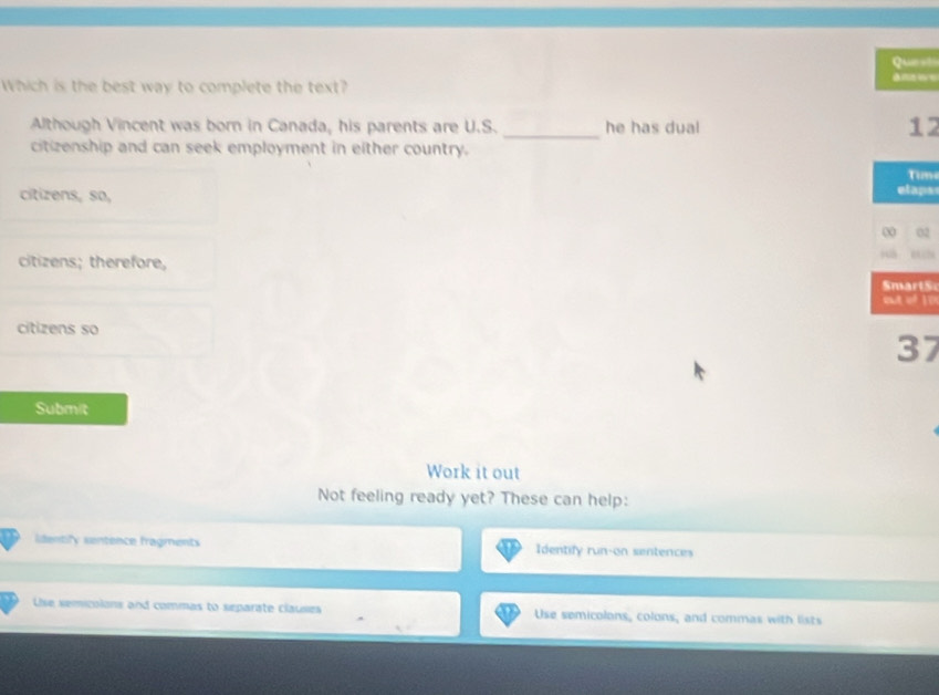 Que st 
Which is the best way to complete the text? 
_ 
Although Vincent was born in Canada, his parents are U.S. he has dual
12
citizenship and can seek employment in either country. 
Timi 
citizens, so, 
elapss 
00 02
citizens; therefore, SmartS 
out of 10n
citizens so
37
Submit 
Work it out 
Not feeling ready yet? These can help: 
identily sentence fragments Identify run-on sentences 
Use semicolons and commas to separate clauses Use semicolons, colons, and commas with lists