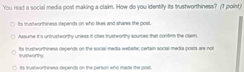 You read a social media post making a claim. How do you identify its trustworthiness? (1 point)
its trustworthiness depends on who likes and shares the post.
Assume it's untrustworthy unless it cites trustworthy sources that confirm the claim.
Its trustworthiness depends on the social media website; certain social media posts are not
trustworthy.
Its trustworthiness depends on the person who made the post.