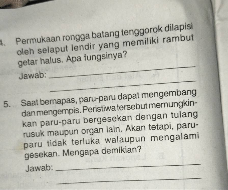 Permukaan rongga batang tenggorok dilapisi 
oleh selaput lendir yang memiliki rambut 
_ 
getar halus. Apa fungsinya? 
_ 
Jawab: 
5. Saat bernapas, paru-paru dapat mengembang 
dan mengempis. Peristiwa tersebut memungkin- 
kan paru-paru bergesekan dengan tulang 
rusuk maupun organ lain. Akan tetapi, paru- 
paru tidak terluka walaupun mengalami 
_ 
gesekan. Mengapa demikian? 
Jawab: 
_