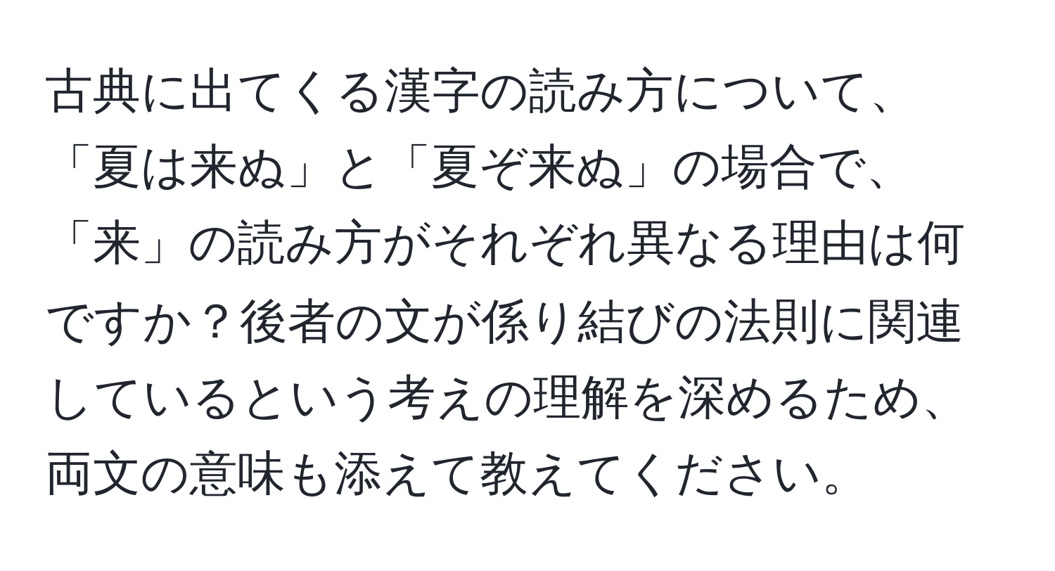 古典に出てくる漢字の読み方について、「夏は来ぬ」と「夏ぞ来ぬ」の場合で、「来」の読み方がそれぞれ異なる理由は何ですか？後者の文が係り結びの法則に関連しているという考えの理解を深めるため、両文の意味も添えて教えてください。