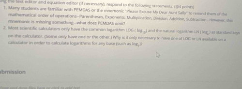 ng the text editor and equation editor (if necessary), respond to the following statements. (84 points) 
1. Many students are familiar with PEMDAS or the mnemonic "Please Excuse My Dear Aunt Sally" to remind them of the 
mathematical order of operations--Parentheses, Exponents, Multiplication, Division, Addition, Subtraction . However, this 
mnemonic is missing something...what does PEMDAS omit? 
2. Most scientific calculators only have the common logarithm LOG(log _10) and the natural logarithm N(ko_3 ) as standard keys 
on the calculator. (Some only have one or the other.) Why is it only necessary to have one of LOG or LN available on a 
calculator in order to calculate logarithms for any base (such as log,)? 
bmission