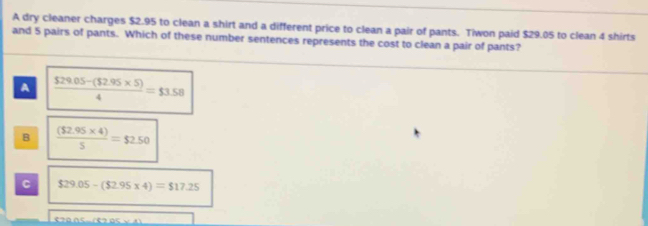 A dry cleaner charges $2.95 to clean a shirt and a different price to clean a pair of pants. Tiwon paid $29.05 to clean 4 shirts
and 5 pairs of pants. Which of these number sentences represents the cost to clean a pair of pants?
A  (529.05-($2.95* 5))/4 =$3.58
B  (($2.95* 4))/5 =$2.50
C $29.05-($2.95* 4)=$17.25