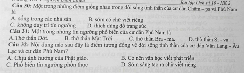 Bài tập Lịch sử 10 - HK 2
Câu 30: Một trong những điểm giống nhau trong đời sống tinh thần của cư dân Chăm - pa và Phù Nam
là
A. sống trong các nhà sàn B. sớm có chữ viết riêng
C. không duy trì tín ngưỡng D. thích dùng đồ trang sức
Câu 31: Một trong những tín ngưỡng phổ biến của cư dân Phù Nam là
A.Thờ thần Dớt. B. thờ thần Mặt Trời. C. thờ thần Bra - ma. D. thờ thần Si - va.
Câu 32: Nội dung nào sau đây là điểm tương đồng về đời sống tinh thần của cư dân Văn Lang - Âu
Lạc và cư dân Phù Nam?
A. Chịu ảnh hưởng của Phật giáo. B. Có nền văn học viết phát triển
C. Phổ biến tín ngưỡng phồn thực D. Sớm sáng tạo ra chữ viết riêng