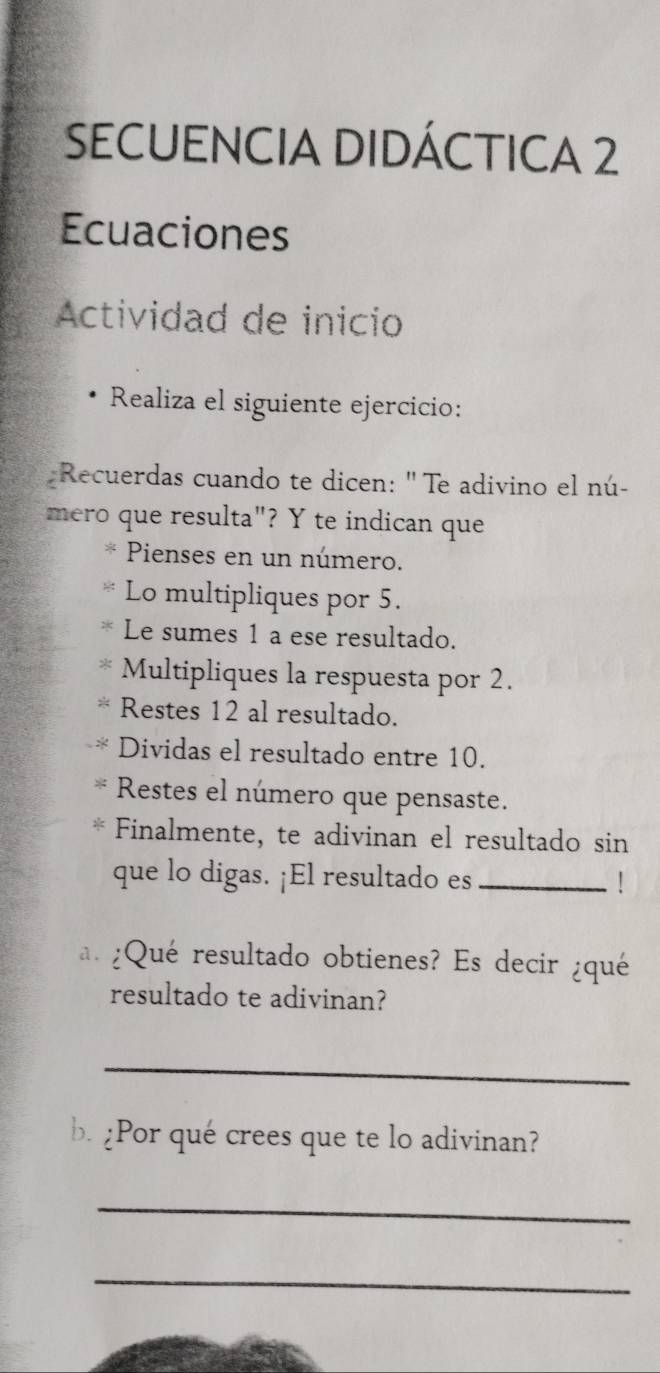 SECUENCIA DIDÁCTICA 2 
Ecuaciones 
Actividad de inicio 
Realiza el siguiente ejercicio: 
Recuerdas cuando te dicen: ' Te adivino el nú- 
mero que resulta"? Y te indican que 
< Pienses en un número. 
Lo multipliques por  5. 
Le sumes 1 a ese resultado. 
Multipliques la respuesta por 2. 
Restes 12 al resultado. 
Dividas el resultado entre 10. 
Restes el número que pensaste. 
Finalmente, te adivinan el resultado sin 
que lo digas. ¡El resultado es _! 
a. ¿Qué resultado obtienes? Es decir ¿qué 
resultado te adivinan? 
_ 
b. ¿Por qué crees que te lo adivinan? 
_ 
_