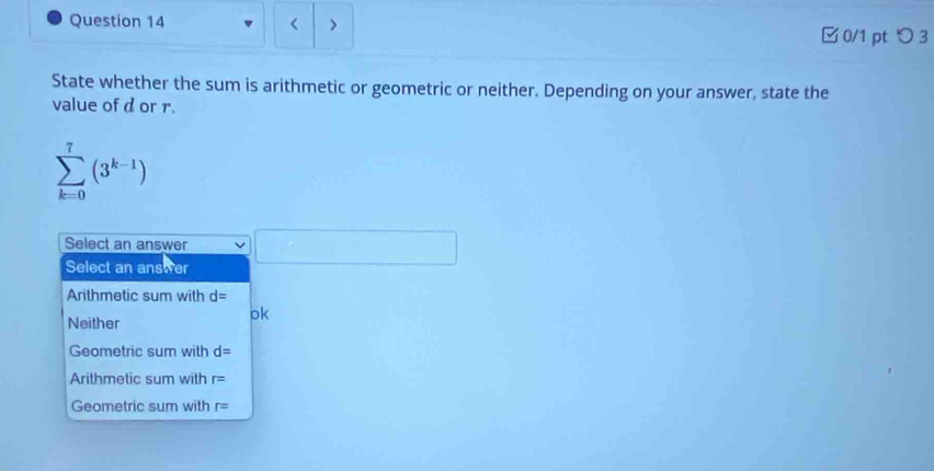 < >
□ 0/1 pt つ 3
State whether the sum is arithmetic or geometric or neither. Depending on your answer, state the
value of d or r.
sumlimits _(k=0)^7(3^(k-1))
Select an answer
Select an answer □
Arithmetic sum with d=
Neither
ok
Geometric sum with d=
Arithmetic sum with r=
Geometric sum with r=