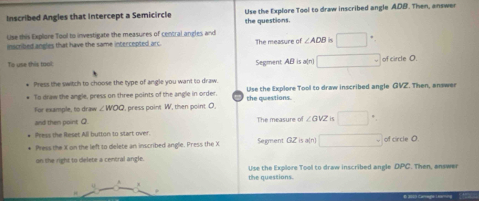 Inscribed Angles that Intercept a Semicircle Use the Explore Tool to draw inscribed angle ADB. Then, answer 
the questions. 
Uise this Explore Tool to investigate the measures of central angles and 
inscribed angles that have the same intercepted arc. The measure of ∠ ADB is □°. 
To use this tool: Segment AB is a(n) □ of circle O. 
Press the switch to choose the type of angle you want to draw. 
To draw the angle, press on three points of the angle in order. Use the Explore Tool to draw inscribed angle GVZ. Then, answer 
For example, to draw ∠ WOQ , press point W, then point O, the questions. 
and then point Q. The measure of ∠ GVZ is □^(·). 
Press the Reset All button to start over. 
Press the X on the left to delete an inscribed angle. Press the X Segment GZ is a(n) □ of circle O
on the right to delete a central angle. 
Use the Explore Tool to draw inscribed angle DPC. Then, answer 
the questions. 
A x
H
P
© 2010 Careg