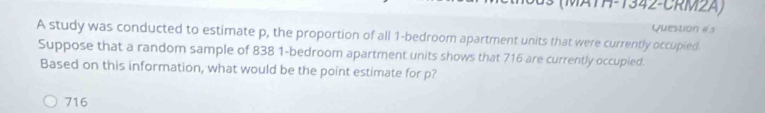 13 (MATH-1342-CRM2A)
Question es
A study was conducted to estimate p, the proportion of all 1 -bedroom apartment units that were currently occupied
Suppose that a random sample of 838 1 -bedroom apartment units shows that 716 are currently occupied.
Based on this information, what would be the point estimate for p?
716