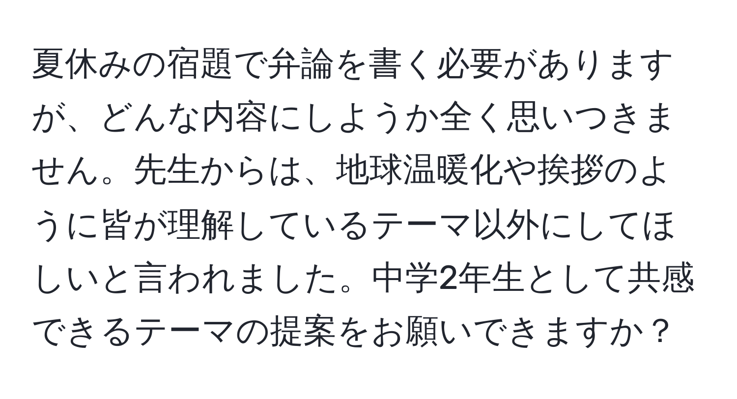 夏休みの宿題で弁論を書く必要がありますが、どんな内容にしようか全く思いつきません。先生からは、地球温暖化や挨拶のように皆が理解しているテーマ以外にしてほしいと言われました。中学2年生として共感できるテーマの提案をお願いできますか？