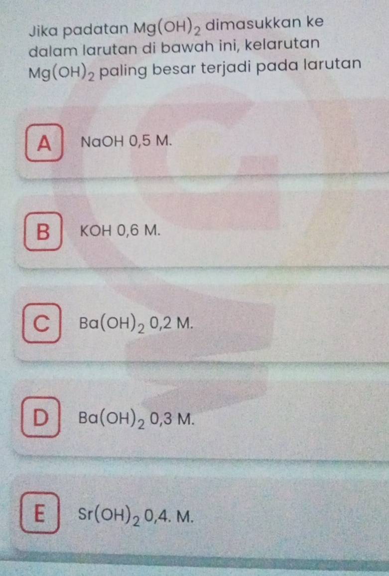 Jika padatan Mg(OH)_2 dimasukkan ke
dalam larutan di bawah ini, kelarutan
Mg(OH)_2 paling besar terjadi pada larutan
A NaOH 0,5 M.
B KOH 0,6 M.
C Ba(OH)_20,2M.
D Ba(OH)_20,3M.
E Sr(OH)_2O,4.M.